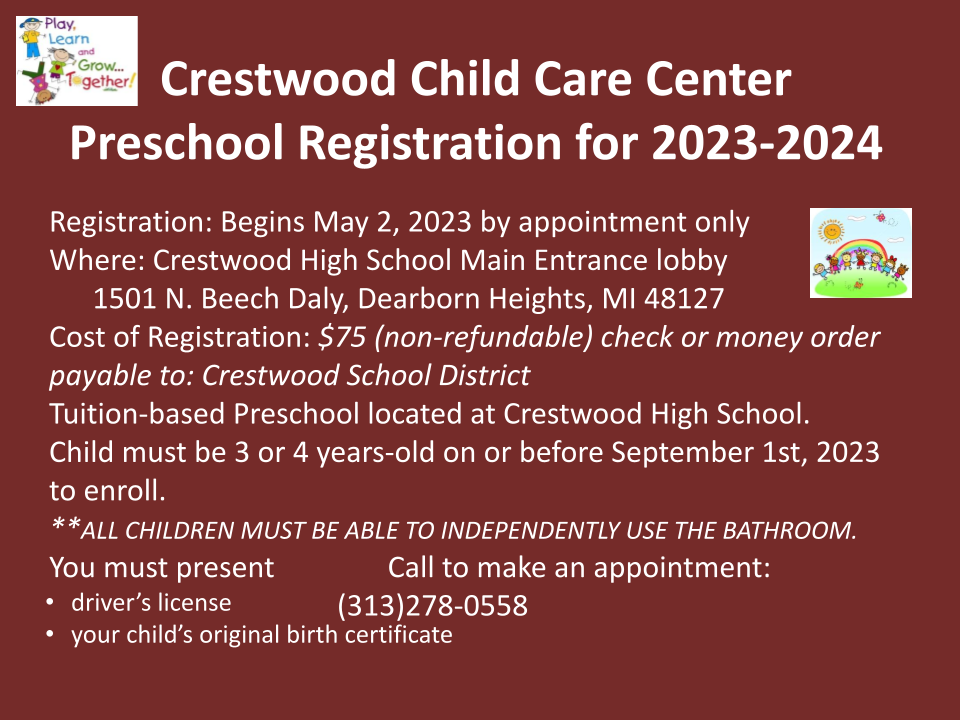 Crestwood Child Care Center Preschool Registration for 2023-2024  Registration: Begins May 2, 2023 by appointment only  Where: Crestwood High School Main Entrance lobby       1501 N. Beech Daly, Dearborn Heights, MI 48127 Cost of Registration: $75 (non-refundable) check or money order payable to: Crestwood School District Tuition-based Preschool located at Crestwood High School.  Child must be 3 or 4 years-old on or before September 1st, 2023 to enroll.  **ALL CHILDREN MUST BE ABLE TO INDEPENDENTLY USE THE BATHROOM. You must present		       Call to make an appointment: 						(313)278-0558 your child’s original birth certificate